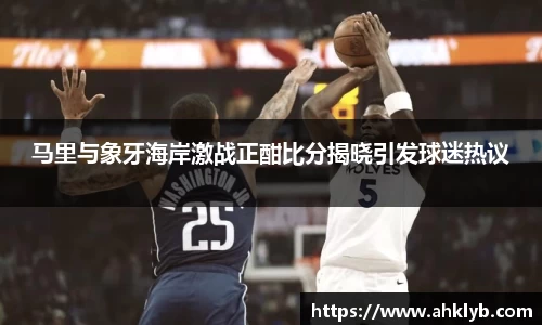 马里与象牙海岸激战正酣比分揭晓引发球迷热议